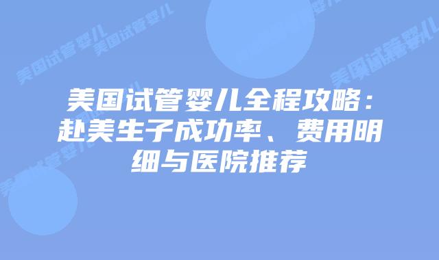 美国试管婴儿全程攻略：赴美生子成功率、费用明细与医院推荐