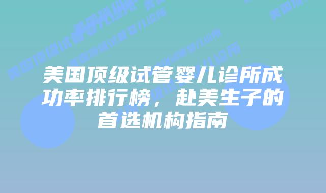 美国顶级试管婴儿诊所成功率排行榜，赴美生子的首选机构指南