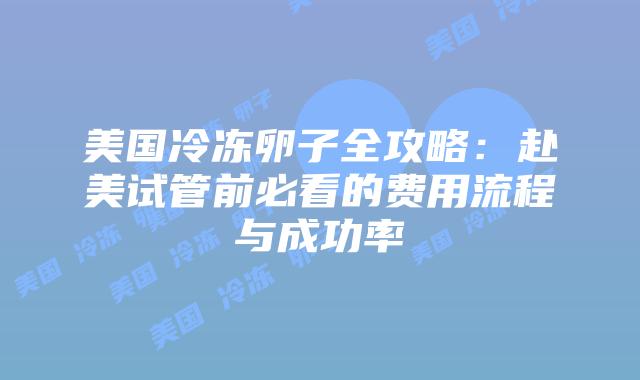 美国冷冻卵子全攻略：赴美试管前必看的费用流程与成功率