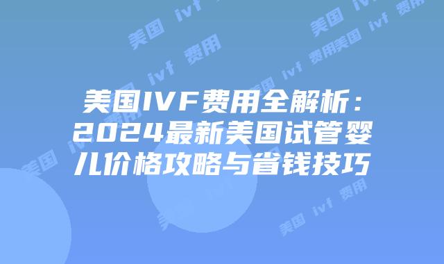 美国IVF费用全解析：2024最新美国试管婴儿价格攻略与省钱技巧