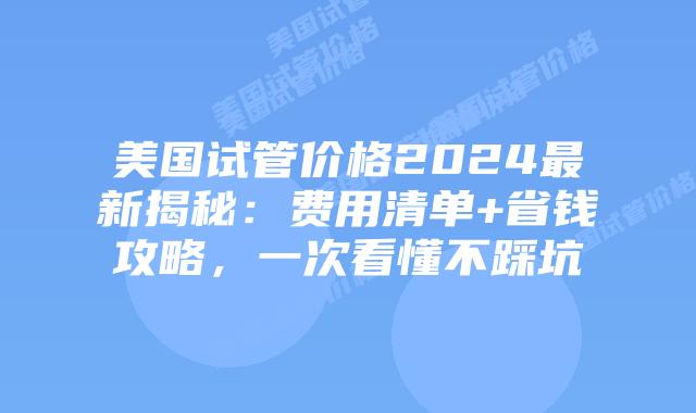 美国试管价格2024最新揭秘：费用清单+省钱攻略，一次看懂不踩坑
