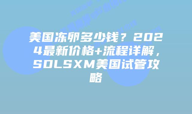 美国冻卵多少钱？2024最新价格+流程详解，SDLSXM美国试管攻略