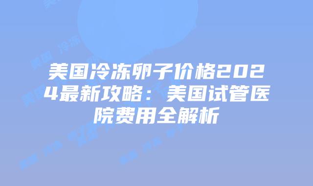 美国冷冻卵子价格2024最新攻略：美国试管医院费用全解析
