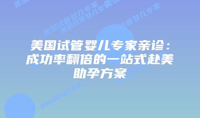 美国试管婴儿专家亲诊：成功率翻倍的一站式赴美助孕方案