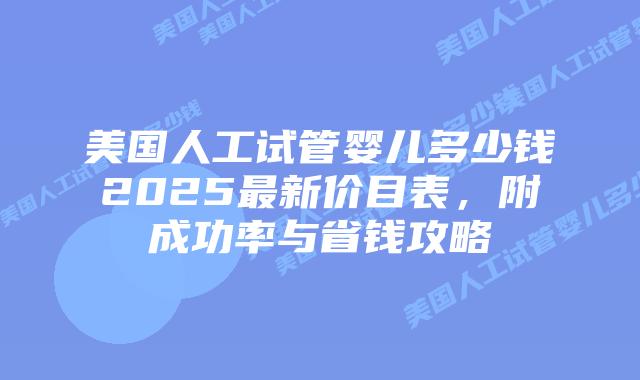 美国人工试管婴儿多少钱2025最新价目表，附成功率与省钱攻略