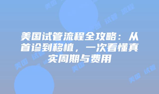 美国试管流程全攻略：从首诊到移植，一次看懂真实周期与费用