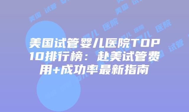 美国试管婴儿医院TOP10排行榜：赴美试管费用+成功率最新指南