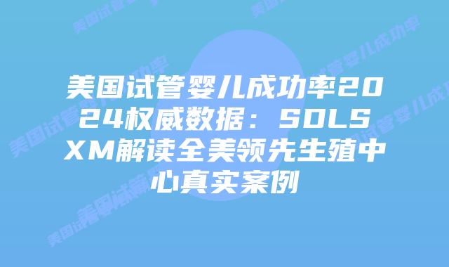 美国试管婴儿成功率2024权威数据：SDLSXM解读全美领先生殖中心真实案例