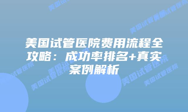 美国试管医院费用流程全攻略：成功率排名+真实案例解析