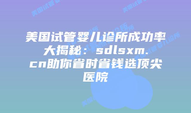美国试管婴儿诊所成功率大揭秘：sdlsxm.cn助你省时省钱选顶尖医院