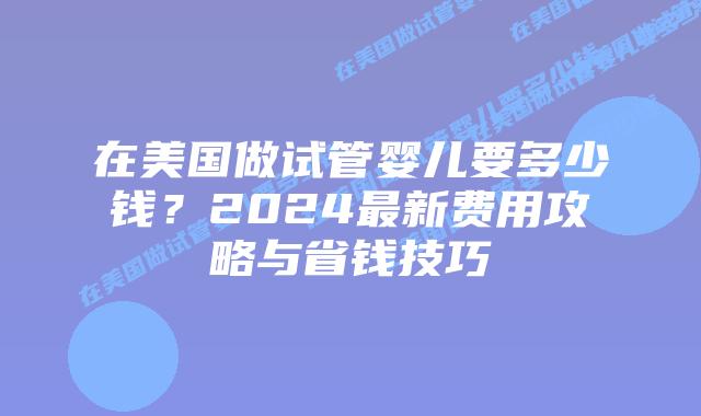 在美国做试管婴儿要多少钱？2024最新费用攻略与省钱技巧