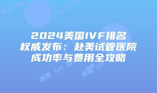 2024美国IVF排名权威发布：赴美试管医院成功率与费用全攻略