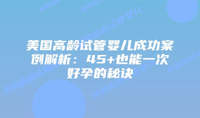 美国高龄试管婴儿成功案例解析：45+也能一次好孕的秘诀