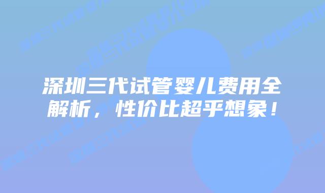 深圳三代试管婴儿费用全解析,性价比超乎想象!插图 深圳三代试管婴儿费用全解析,性价比超乎想象!