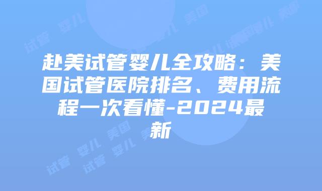 赴美试管婴儿全攻略：美国试管医院排名、费用流程一次看懂-2024最新