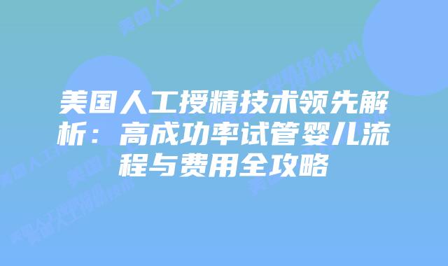 美国人工授精技术领先解析：高成功率试管婴儿流程与费用全攻略