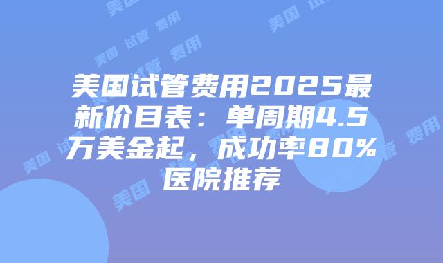 美国试管费用2025最新价目表：单周期4.5万美金起，成功率80%医院推荐