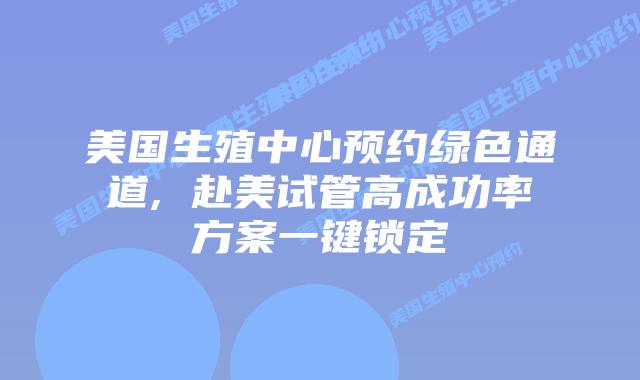 美国生殖中心预约绿色通道, 赴美试管高成功率方案一键锁定