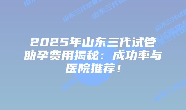 2025年山东三代试管助孕费用揭秘：成功率与医院推荐！