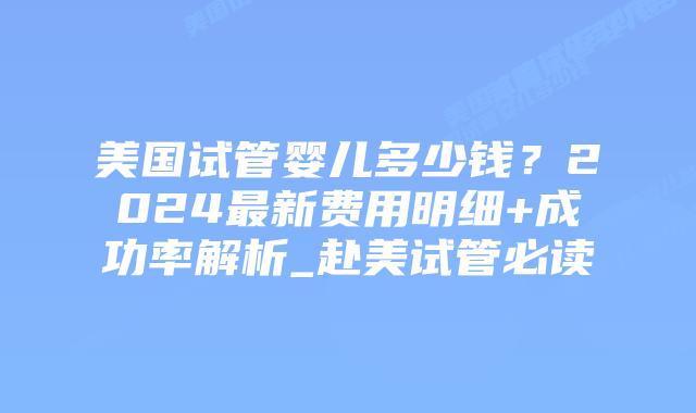 美国试管婴儿多少钱？2024最新费用明细+成功率解析_赴美试管必读