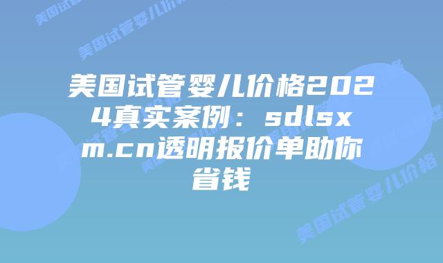 美国试管婴儿价格2024真实案例：sdlsxm.cn透明报价单助你省钱