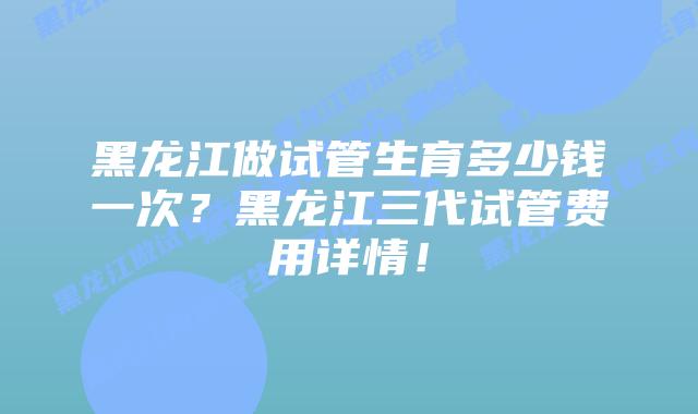 黑龙江做试管生育多少钱一次？黑龙江三代试管费用详情！