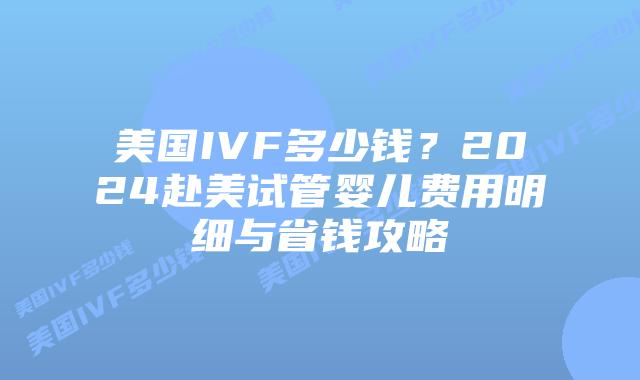 美国IVF多少钱？2024赴美试管婴儿费用明细与省钱攻略