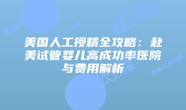 美国人工授精全攻略：赴美试管婴儿高成功率医院与费用解析