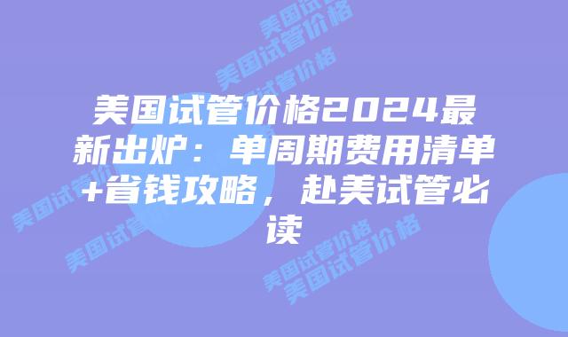 美国试管价格2024最新出炉：单周期费用清单+省钱攻略，赴美试管必读