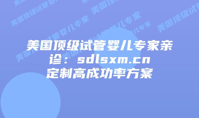 美国顶级试管婴儿专家亲诊：sdlsxm.cn定制高成功率方案