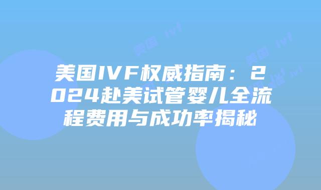美国IVF权威指南：2024赴美试管婴儿全流程费用与成功率揭秘