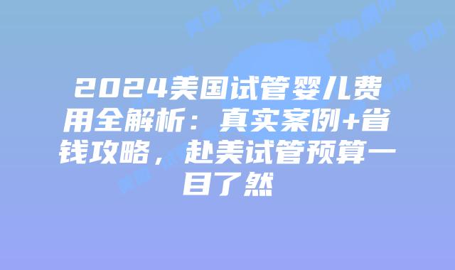 2024美国试管婴儿费用全解析：真实案例+省钱攻略，赴美试管预算一目了然