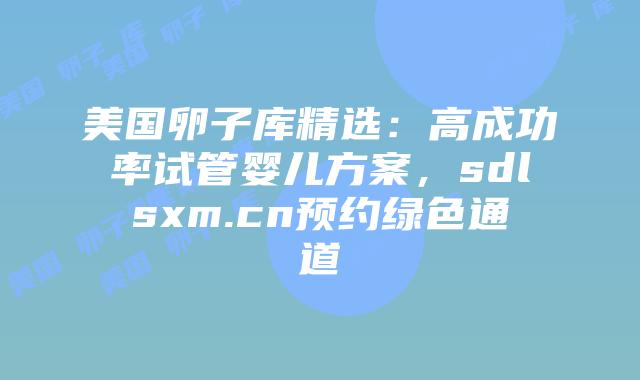 美国卵子库精选：高成功率试管婴儿方案，sdlsxm.cn预约绿色通道