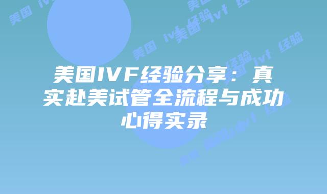 美国IVF经验分享：真实赴美试管全流程与成功心得实录