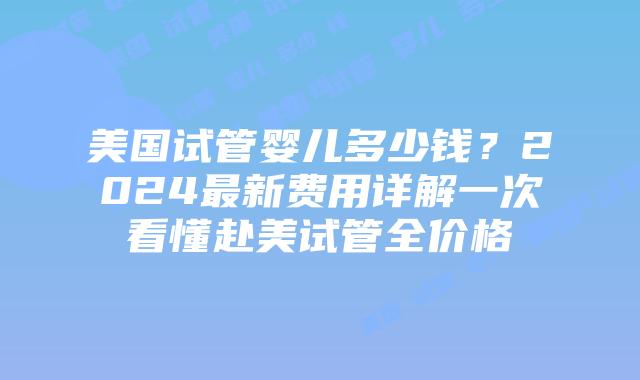 美国试管婴儿多少钱？2024最新费用详解一次看懂赴美试管全价格