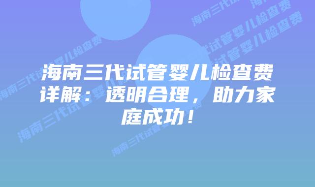 海南三代试管婴儿检查费详解：透明合理，助力家庭成功！