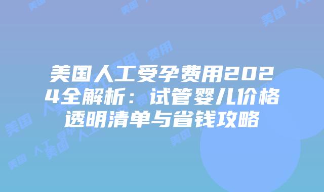 美国人工受孕费用2024全解析：试管婴儿价格透明清单与省钱攻略