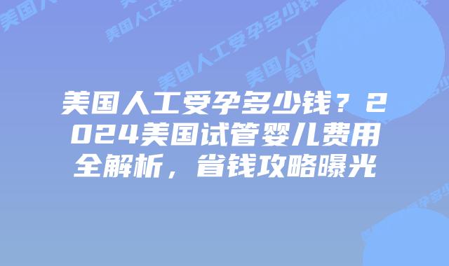 美国人工受孕多少钱？2024美国试管婴儿费用全解析，省钱攻略曝光