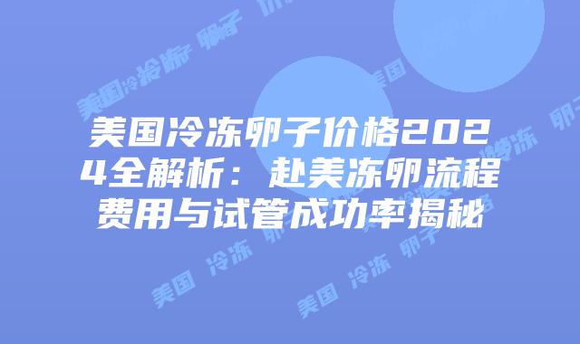 美国冷冻卵子价格2024全解析：赴美冻卵流程费用与试管成功率揭秘