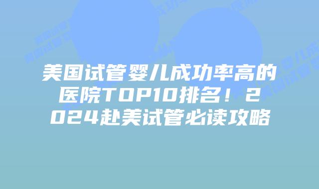 美国试管婴儿成功率高的医院TOP10排名！2024赴美试管必读攻略