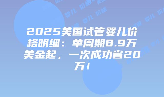 2025美国试管婴儿价格明细：单周期8.9万美金起，一次成功省20万！