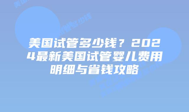 美国试管多少钱？2024最新美国试管婴儿费用明细与省钱攻略