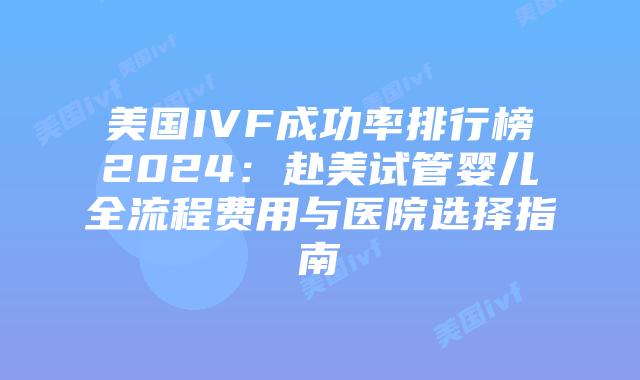 美国IVF成功率排行榜2024：赴美试管婴儿全流程费用与医院选择指南