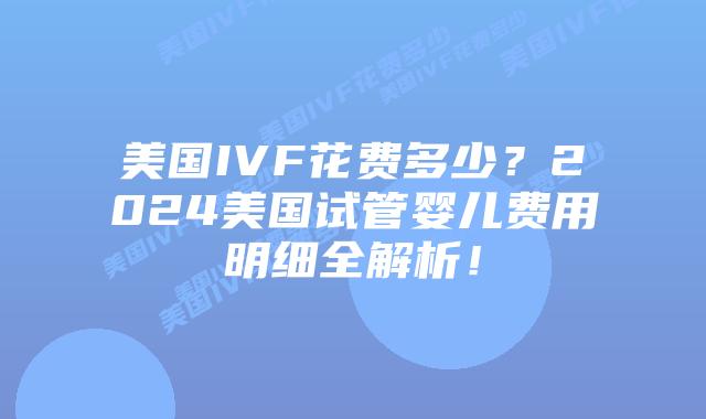 美国IVF花费多少？2024美国试管婴儿费用明细全解析！
