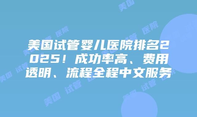 美国试管婴儿医院排名2025！成功率高、费用透明、流程全程中文服务