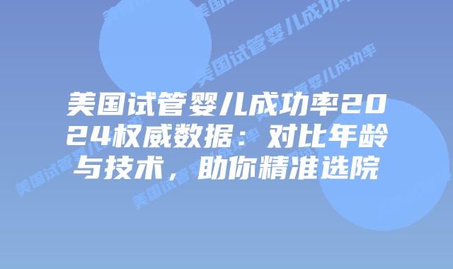 美国试管婴儿成功率2024权威数据：对比年龄与技术，助你精准选院