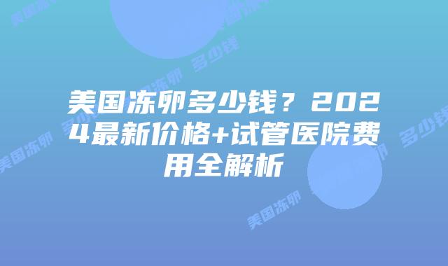 美国冻卵多少钱？2024最新价格+试管医院费用全解析