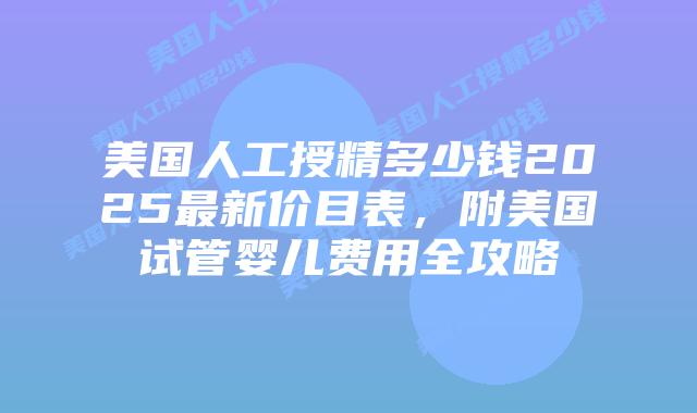 美国人工授精多少钱2025最新价目表，附美国试管婴儿费用全攻略