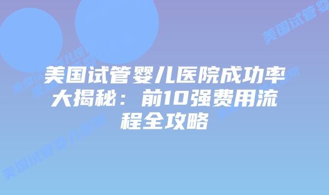 美国试管婴儿医院成功率大揭秘：前10强费用流程全攻略