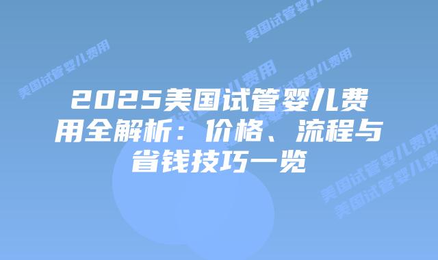 2025美国试管婴儿费用全解析：价格、流程与省钱技巧一览